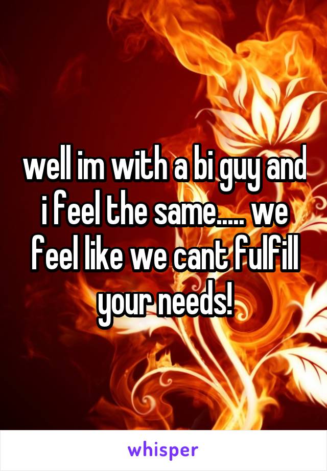 well im with a bi guy and i feel the same..... we feel like we cant fulfill your needs!