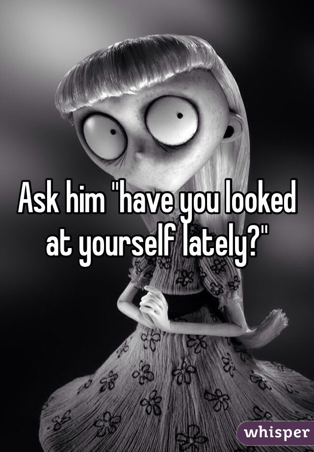Ask him "have you looked at yourself lately?"