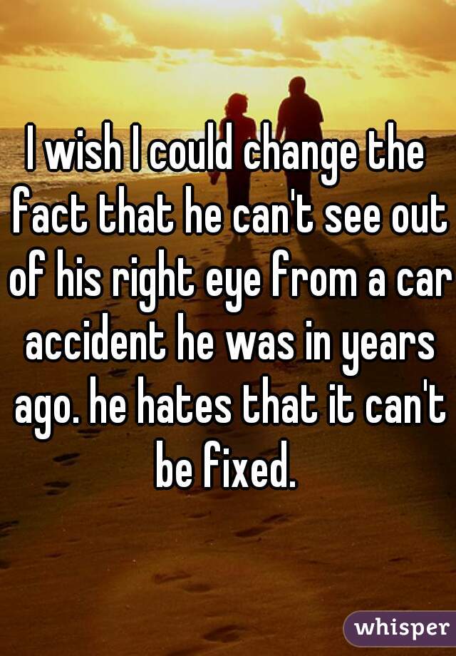 I wish I could change the fact that he can't see out of his right eye from a car accident he was in years ago. he hates that it can't be fixed. 