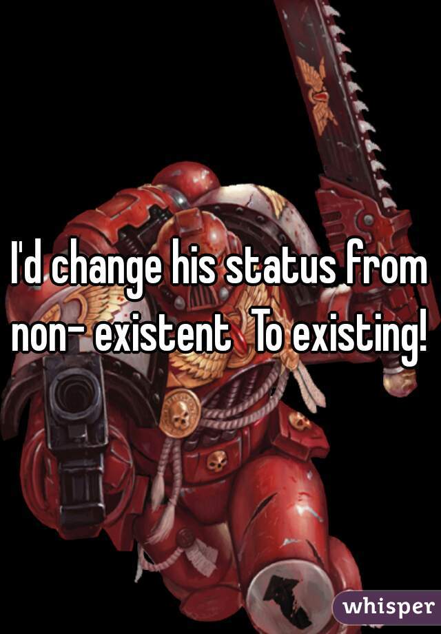 I'd change his status from non- existent  To existing! 