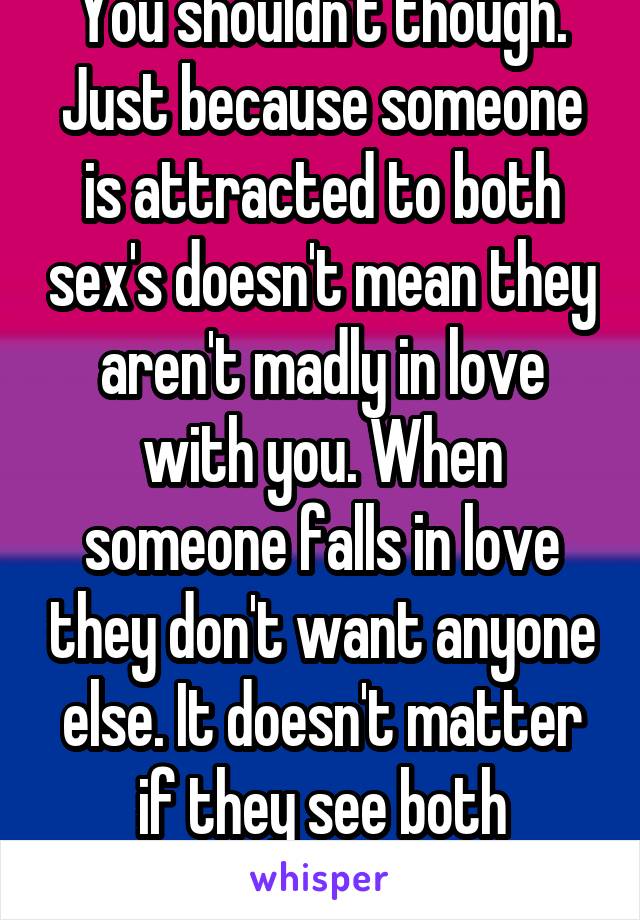 You shouldn't though. Just because someone is attracted to both sex's doesn't mean they aren't madly in love with you. When someone falls in love they don't want anyone else. It doesn't matter if they see both genders as attractive.