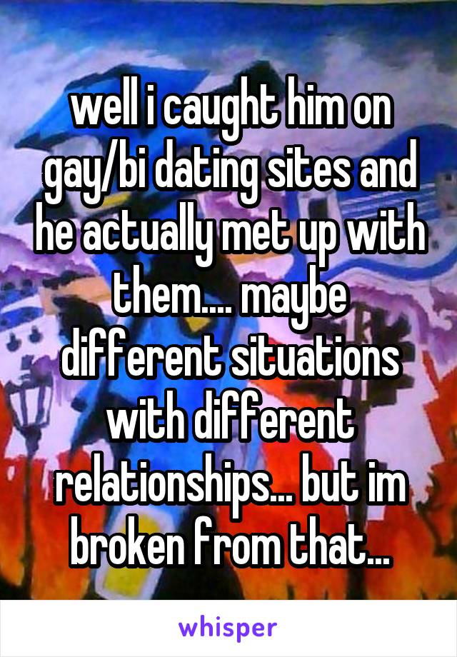 well i caught him on gay/bi dating sites and he actually met up with them.... maybe different situations with different relationships... but im broken from that...