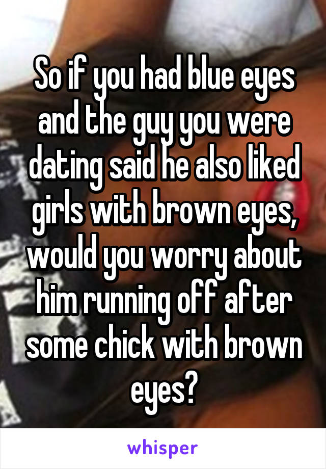 So if you had blue eyes and the guy you were dating said he also liked girls with brown eyes, would you worry about him running off after some chick with brown eyes?