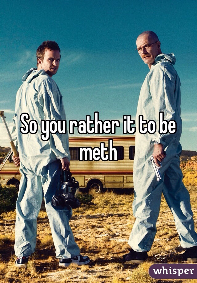 So you rather it to be meth 