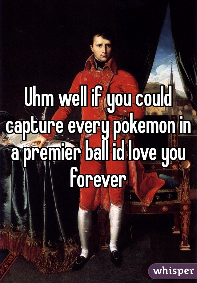 Uhm well if you could capture every pokemon in a premier ball id love you forever 