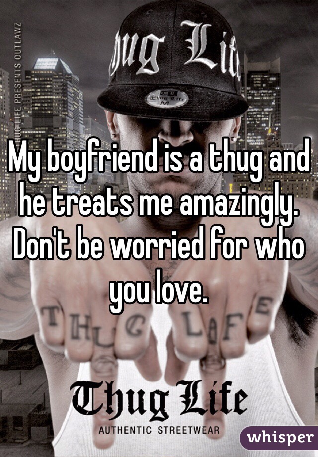 My boyfriend is a thug and he treats me amazingly. Don't be worried for who you love. 