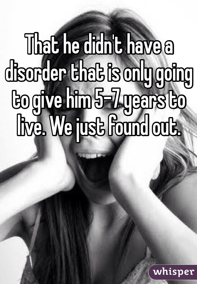 That he didn't have a disorder that is only going to give him 5-7 years to live. We just found out.