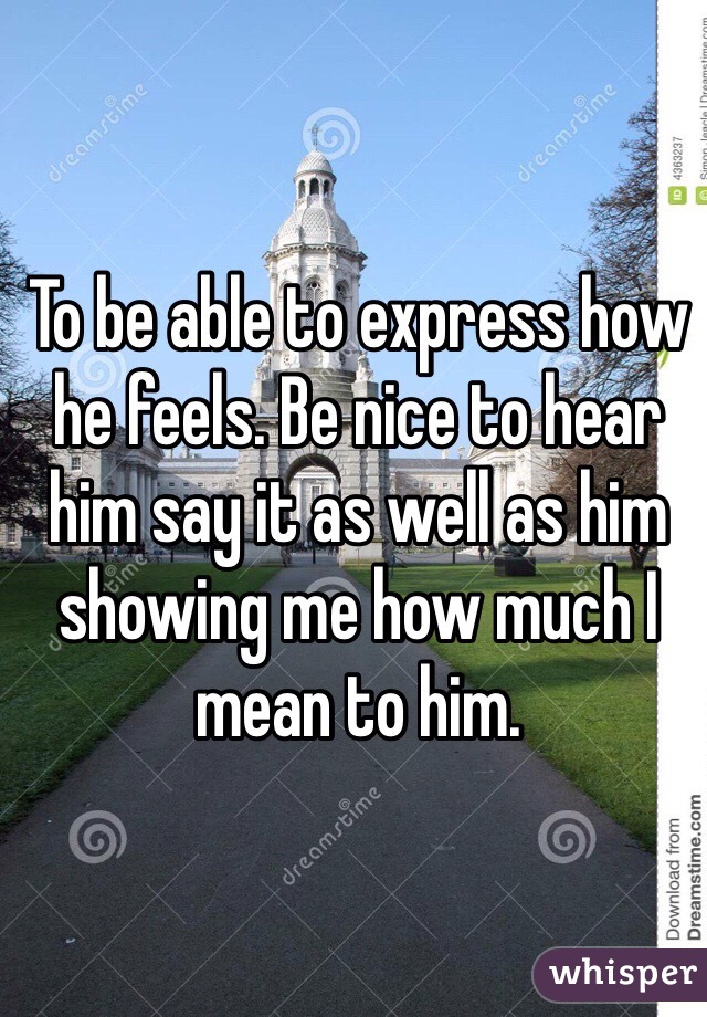 To be able to express how he feels. Be nice to hear him say it as well as him showing me how much I mean to him.