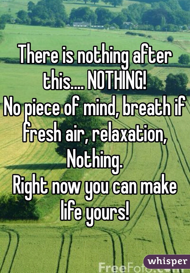 There is nothing after this.... NOTHING!
No piece of mind, breath if fresh air, relaxation, Nothing.
Right now you can make life yours! 