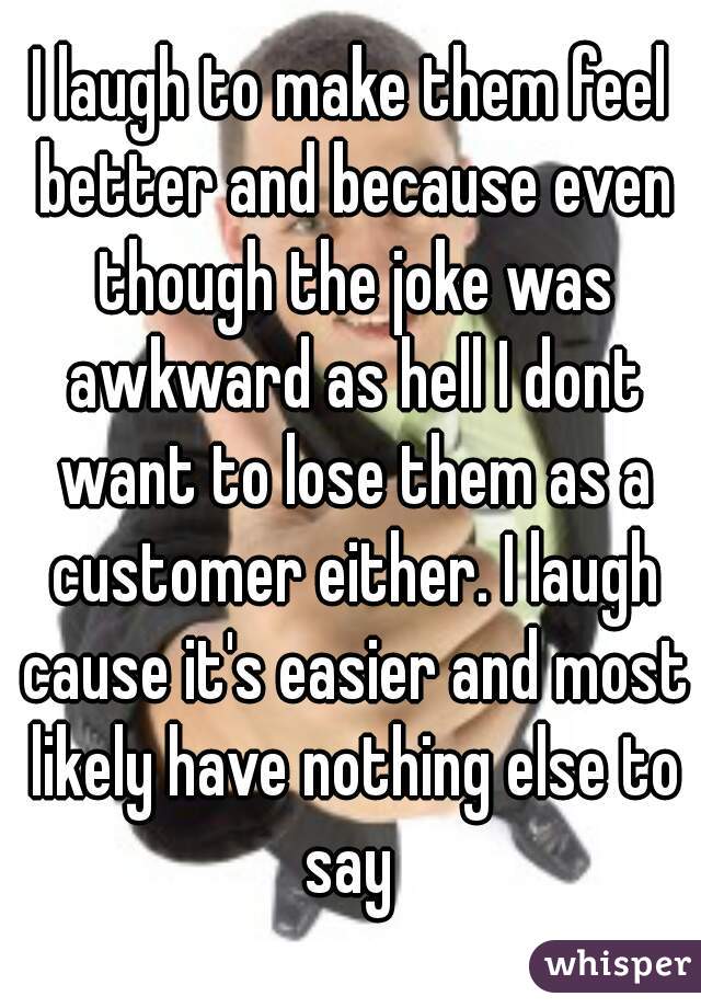 I laugh to make them feel better and because even though the joke was awkward as hell I dont want to lose them as a customer either. I laugh cause it's easier and most likely have nothing else to say 