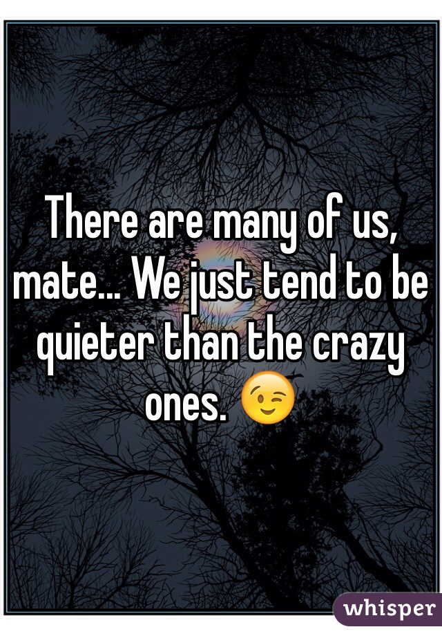 There are many of us, mate... We just tend to be quieter than the crazy ones. 😉