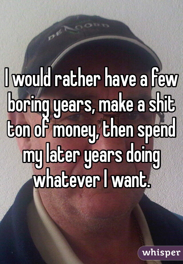 I would rather have a few boring years, make a shit ton of money, then spend my later years doing whatever I want. 