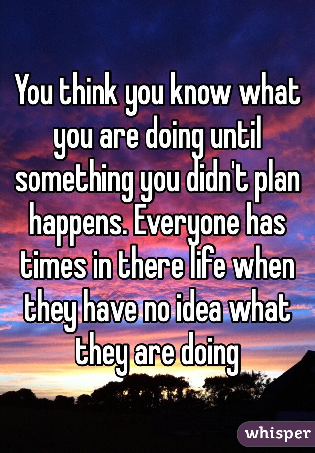 You think you know what you are doing until something you didn't plan happens. Everyone has times in there life when they have no idea what they are doing
