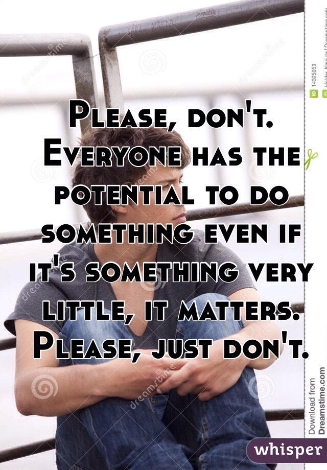 Please, don't. Everyone has the potential to do something even if it's something very little, it matters. Please, just don't.