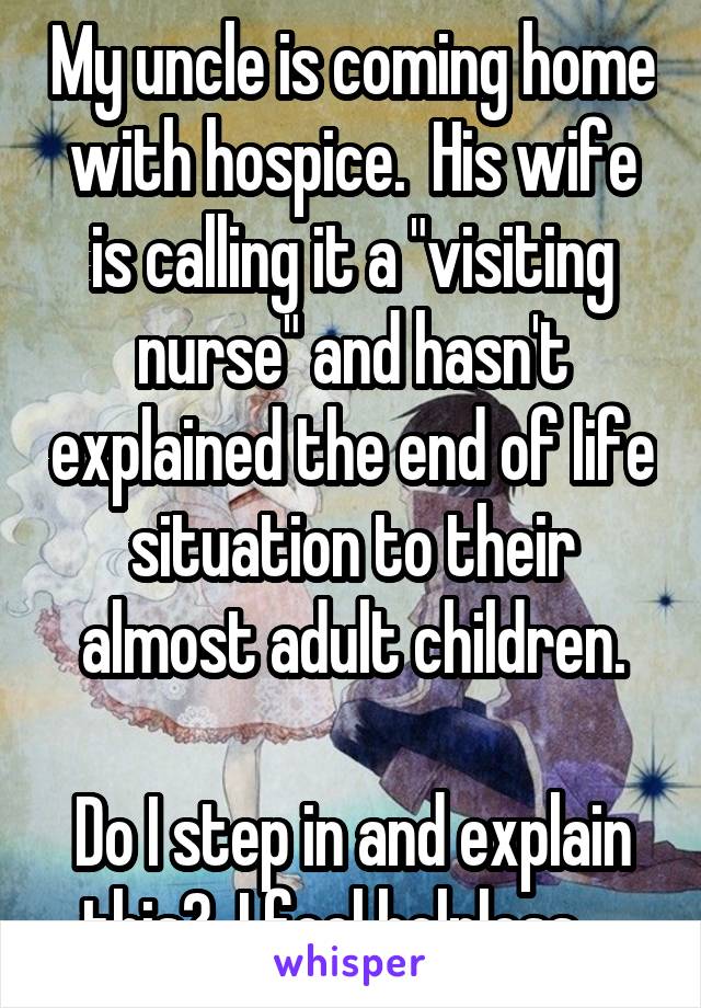 My uncle is coming home with hospice.  His wife is calling it a "visiting nurse" and hasn't explained the end of life situation to their almost adult children.

Do I step in and explain this?  I feel helpless....