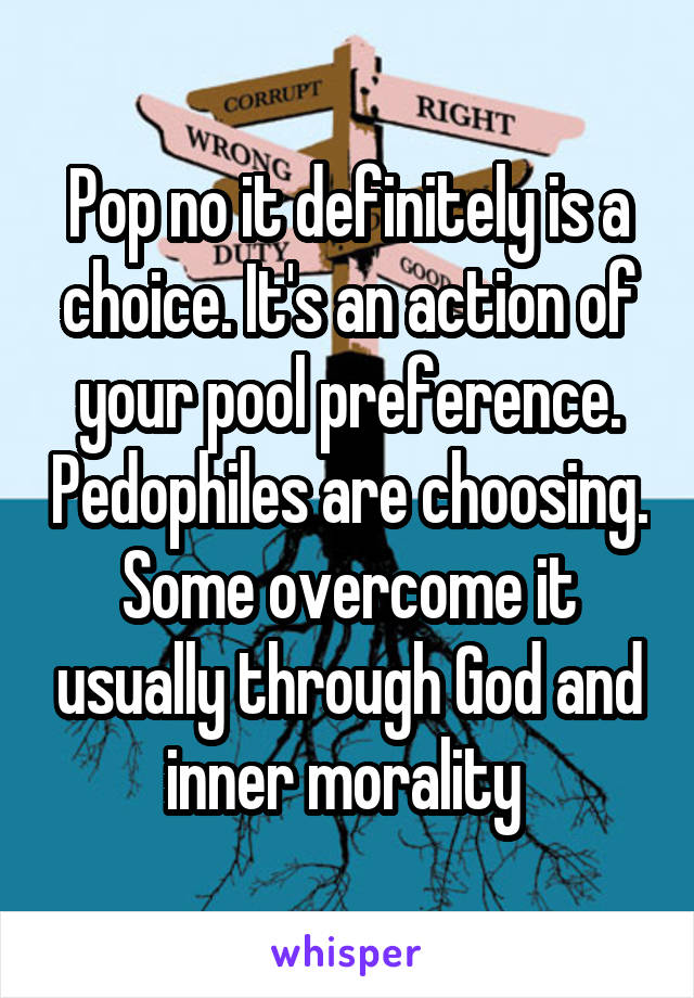 Pop no it definitely is a choice. It's an action of your pool preference. Pedophiles are choosing. Some overcome it usually through God and inner morality 