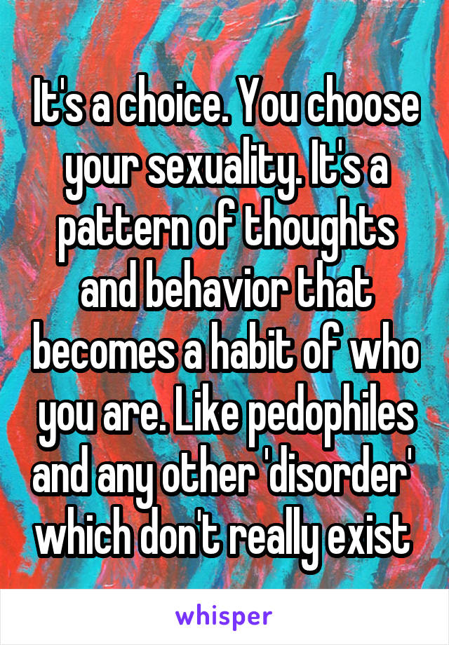 It's a choice. You choose your sexuality. It's a pattern of thoughts and behavior that becomes a habit of who you are. Like pedophiles and any other 'disorder'  which don't really exist 