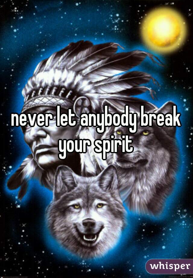 never let anybody break your spirit 
