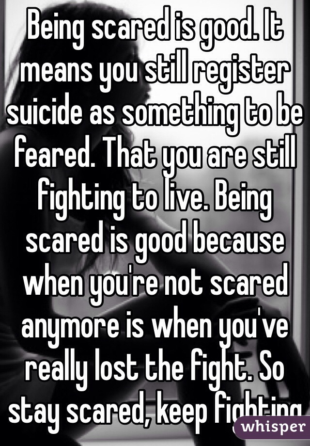 Being scared is good. It means you still register suicide as something to be feared. That you are still fighting to live. Being scared is good because when you're not scared anymore is when you've really lost the fight. So stay scared, keep fighting 