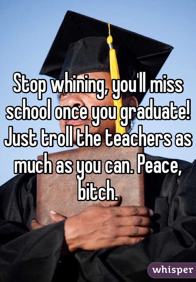Stop whining, you'll miss school once you graduate! Just troll the teachers as much as you can. Peace, bitch.