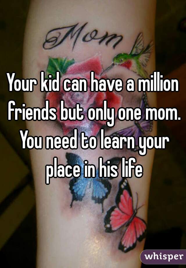 Your kid can have a million friends but only one mom. You need to learn your place in his life