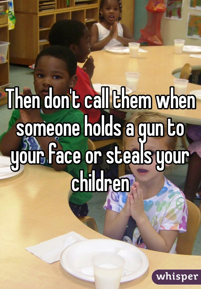 Then don't call them when someone holds a gun to your face or steals your children