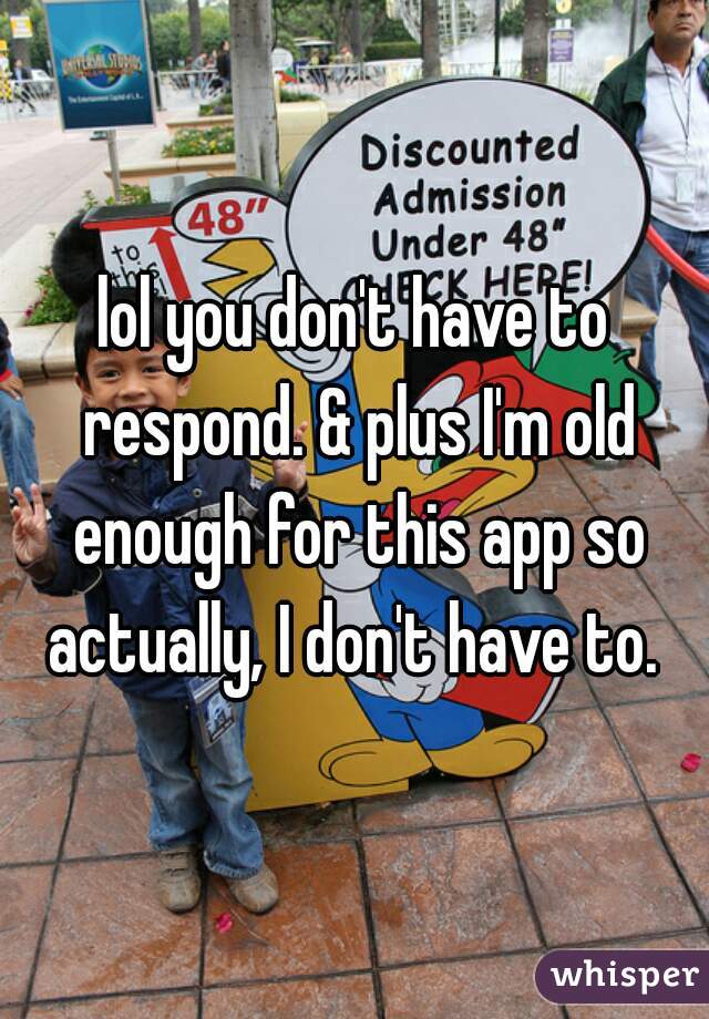 lol you don't have to respond. & plus I'm old enough for this app so actually, I don't have to. 