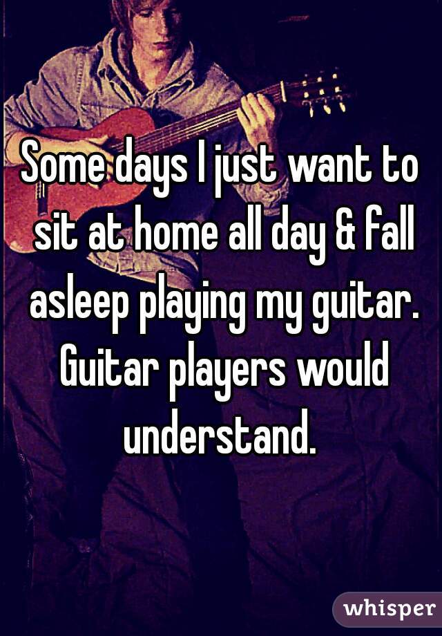 Some days I just want to sit at home all day & fall asleep playing my guitar. Guitar players would understand. 