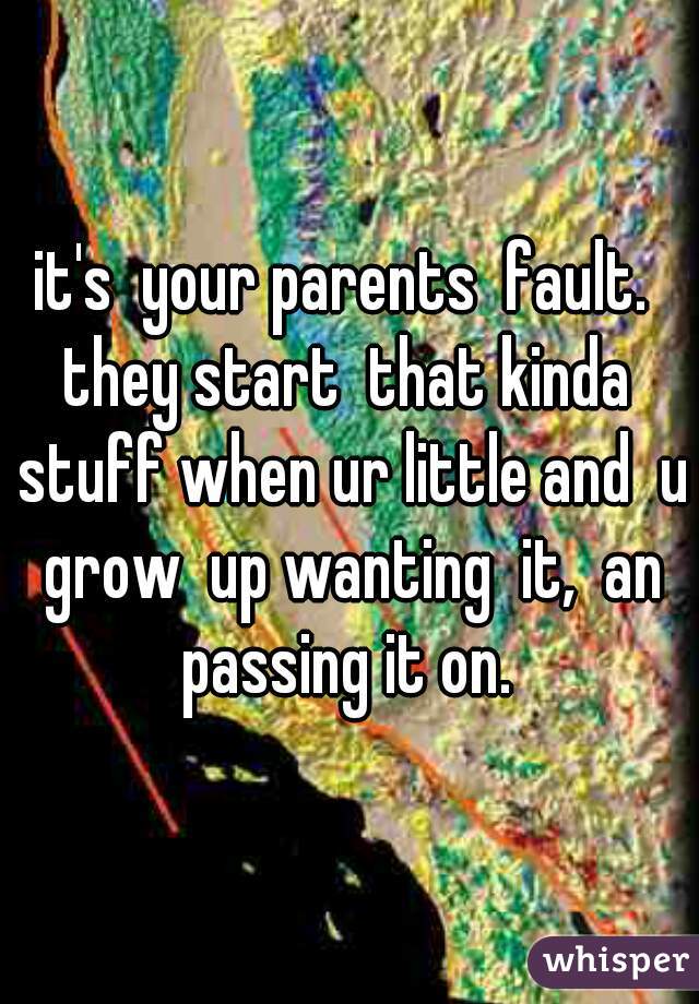 it's  your parents  fault.  they start  that kinda  stuff when ur little and  u grow  up wanting  it,  an passing it on. 