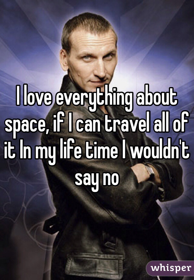 I love everything about space, if I can travel all of it In my life time I wouldn't say no