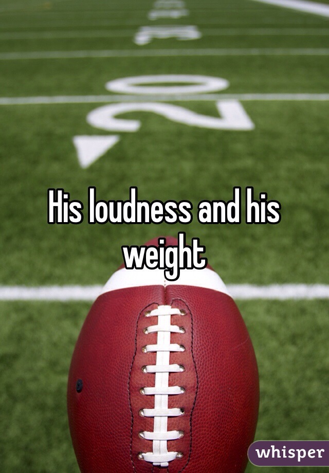 His loudness and his weight