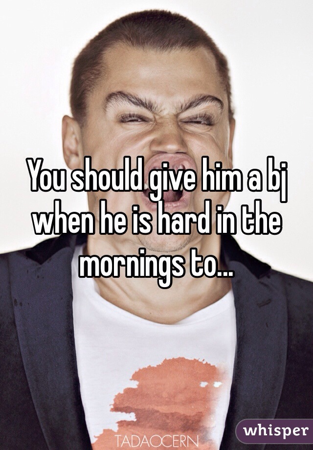You should give him a bj when he is hard in the mornings to...