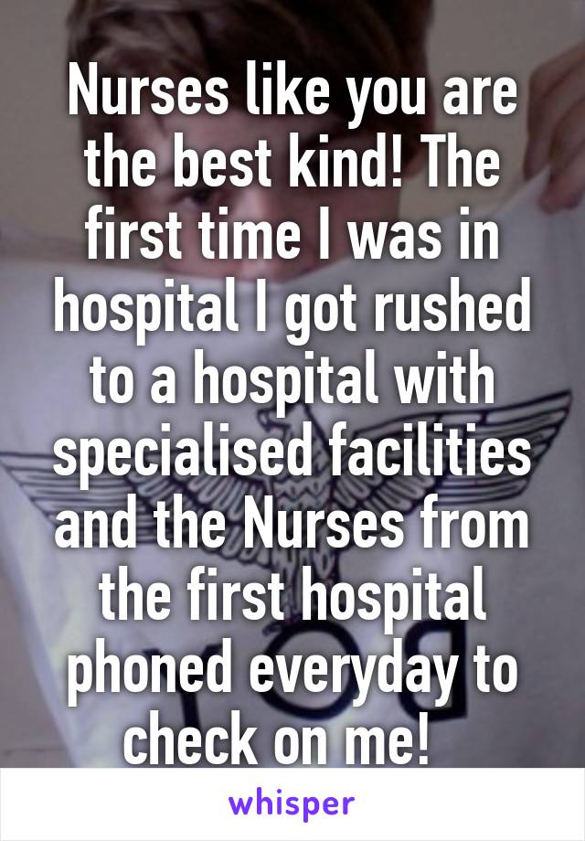 Nurses like you are the best kind! The first time I was in hospital I got rushed to a hospital with specialised facilities and the Nurses from the first hospital phoned everyday to check on me!  