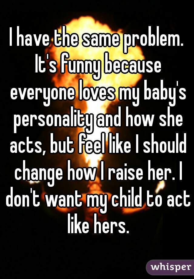 I have the same problem. It's funny because everyone loves my baby's personality and how she acts, but feel like I should change how I raise her. I don't want my child to act like hers.