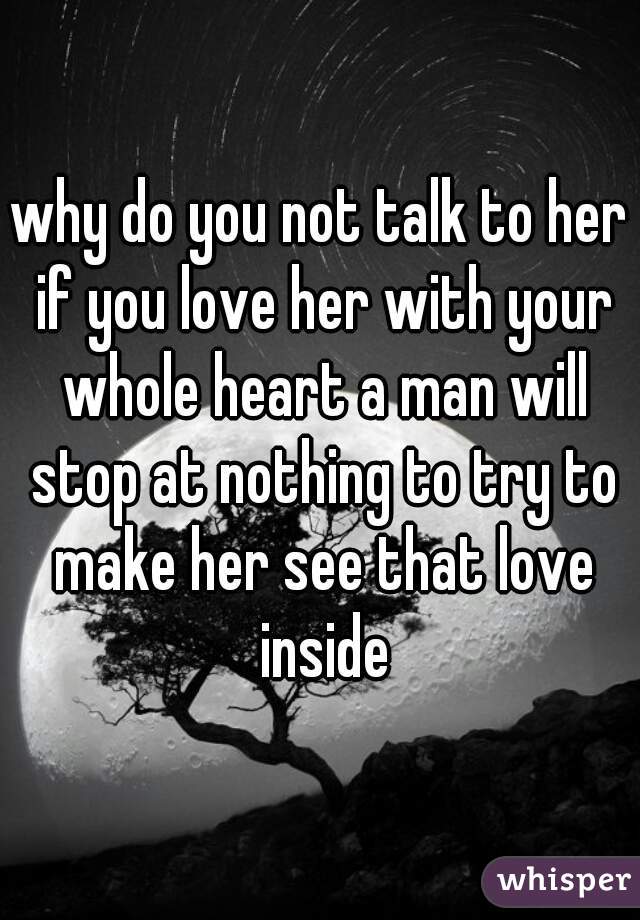 why do you not talk to her if you love her with your whole heart a man will stop at nothing to try to make her see that love inside