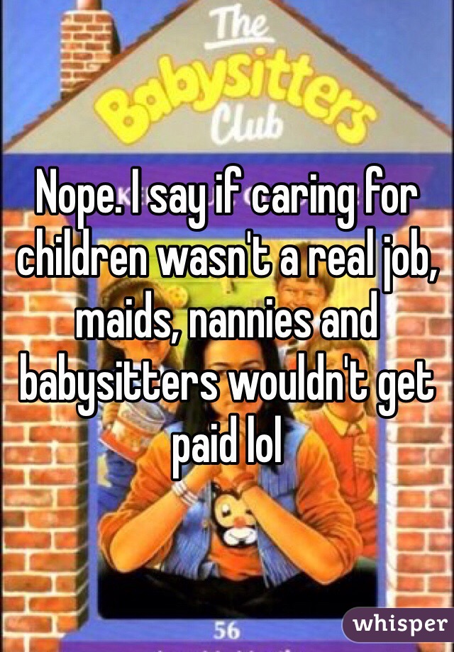 Nope. I say if caring for children wasn't a real job, maids, nannies and babysitters wouldn't get paid lol