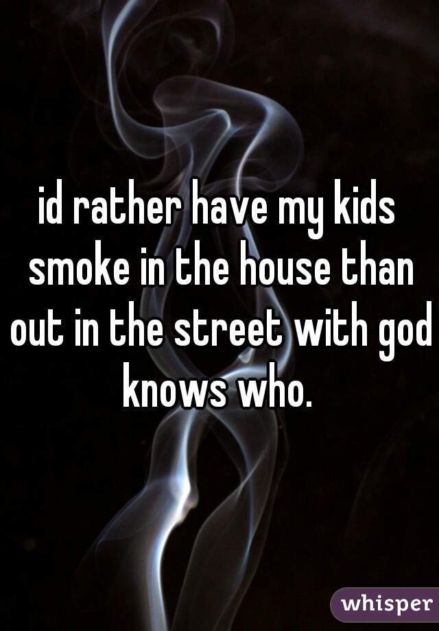 id rather have my kids smoke in the house than out in the street with god knows who. 