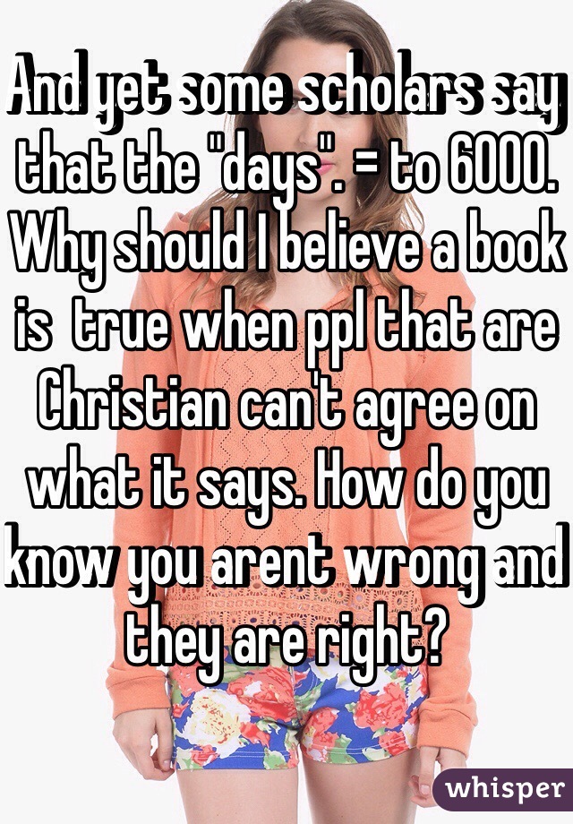 And yet some scholars say that the "days". = to 6000. Why should I believe a book is  true when ppl that are Christian can't agree on what it says. How do you know you arent wrong and they are right?