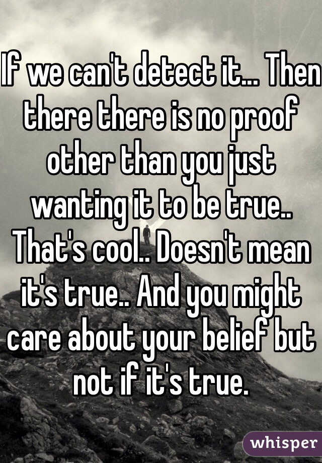 If we can't detect it... Then there there is no proof other than you just wanting it to be true.. That's cool.. Doesn't mean it's true.. And you might care about your belief but not if it's true.