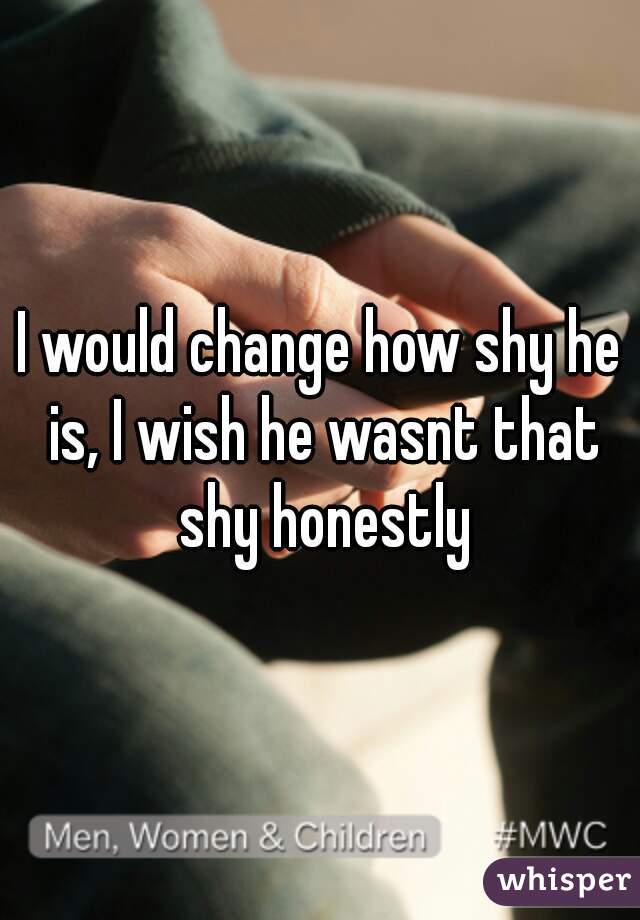 I would change how shy he is, I wish he wasnt that shy honestly