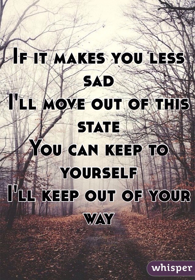 If it makes you less sad
I'll move out of this state
You can keep to yourself
I'll keep out of your way 