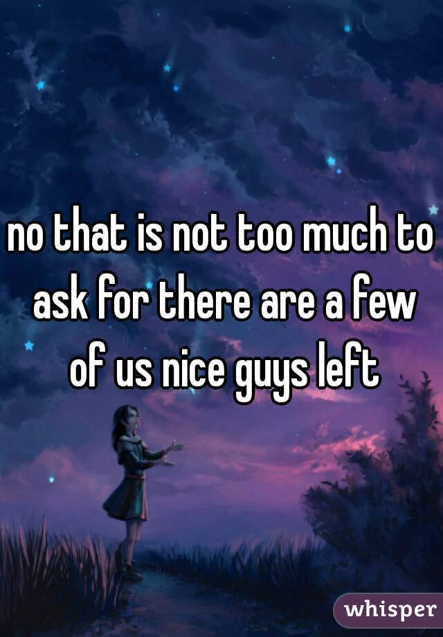 no that is not too much to ask for there are a few of us nice guys left