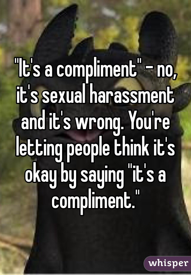 "It's a compliment" - no, it's sexual harassment and it's wrong. You're letting people think it's okay by saying "it's a compliment."