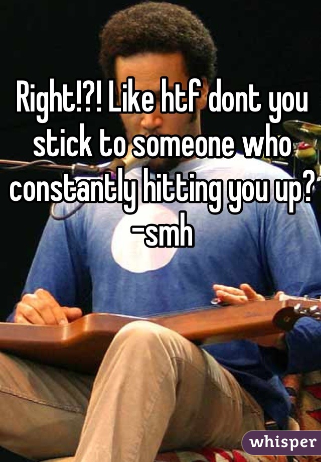 Right!?! Like htf dont you stick to someone who constantly hitting you up? -smh