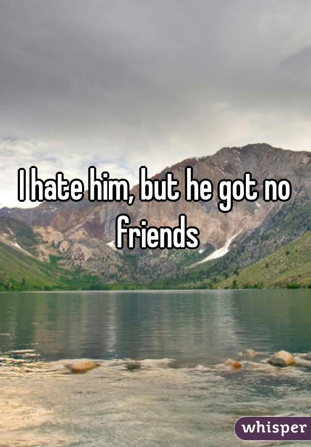 I hate him, but he got no friends