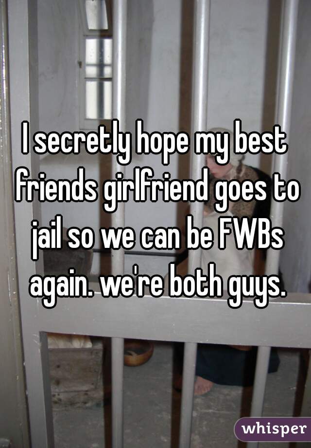I secretly hope my best friends girlfriend goes to jail so we can be FWBs again. we're both guys.
