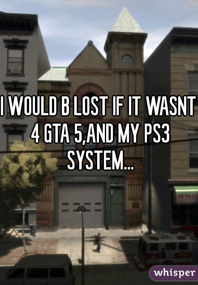 I WOULD B LOST IF IT WASNT 4 GTA 5,AND MY PS3 SYSTEM...