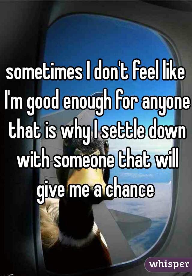 sometimes I don't feel like I'm good enough for anyone that is why I settle down with someone that will give me a chance 