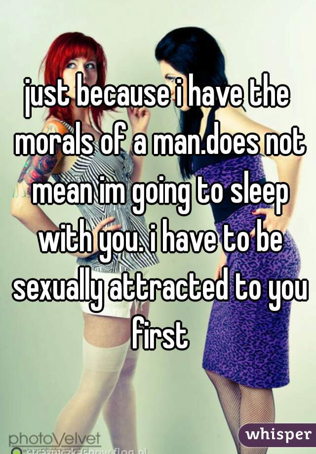 just because i have the morals of a man.does not mean im going to sleep with you. i have to be sexually attracted to you first