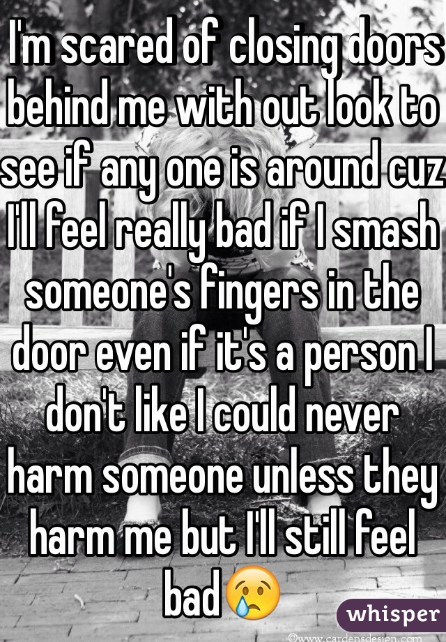 I'm scared of closing doors behind me with out look to see if any one is around cuz I'll feel really bad if I smash someone's fingers in the door even if it's a person I don't like I could never harm someone unless they harm me but I'll still feel bad😢